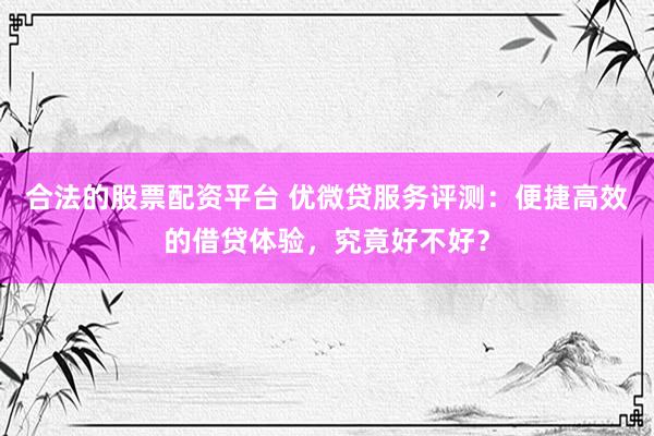 合法的股票配资平台 优微贷服务评测:便捷高效的借贷体验,究竟好不好?