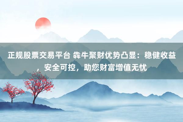 正规股票交易平台 犇牛聚财优势凸显:稳健收益,安全可控,助您财富增值无忧