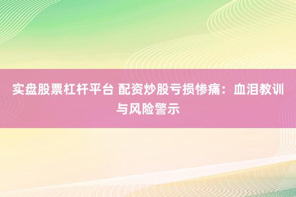 实盘股票杠杆平台 配资炒股亏损惨痛：血泪教训与风险警示