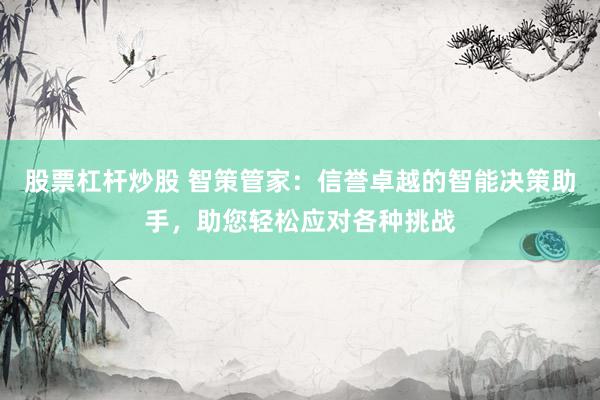 股票杠杆炒股 智策管家：信誉卓越的智能决策助手，助您轻松应对各种挑战
