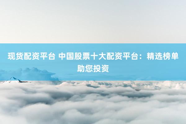 现货配资平台 中国股票十大配资平台：精选榜单助您投资