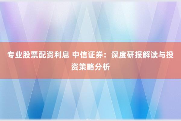 专业股票配资利息 中信证券:深度研报解读与投资策略分析