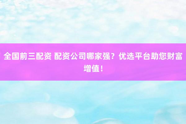 全国前三配资 配资公司哪家强？优选平台助您财富增值！