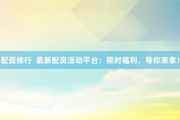配资排行  最新配资活动平台：限时福利，等你来拿！