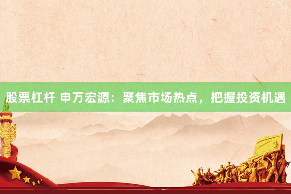 股票杠杆 申万宏源：聚焦市场热点，把握投资机遇