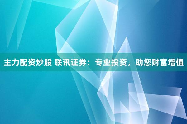 主力配资炒股 联讯证券：专业投资，助您财富增值