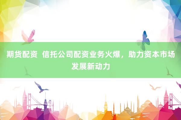 期货配资  信托公司配资业务火爆，助力资本市场发展新动力