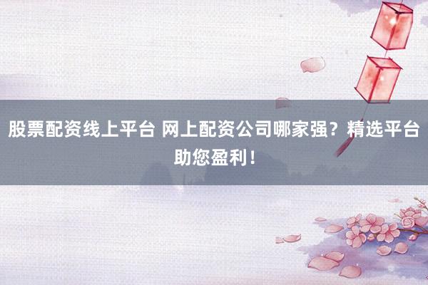 股票配资线上平台 网上配资公司哪家强？精选平台助您盈利！