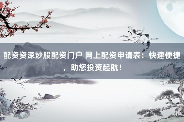 配资资深炒股配资门户 网上配资申请表：快速便捷，助您投资起航！