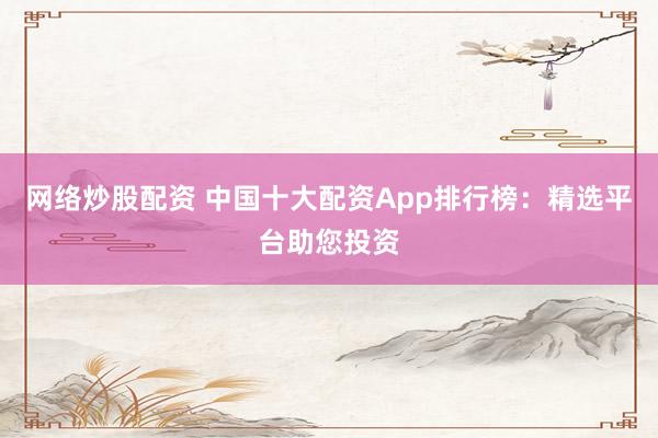 网络炒股配资 中国十大配资App排行榜：精选平台助您投资