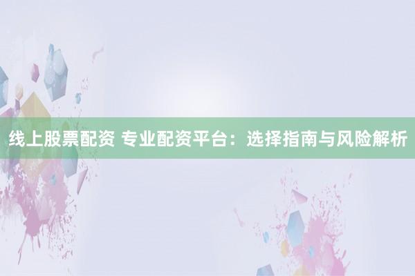 线上股票配资 专业配资平台：选择指南与风险解析