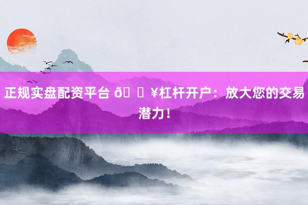 正规实盘配资平台 🔥杠杆开户：放大您的交易潜力！