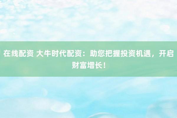 在线配资 大牛时代配资：助您把握投资机遇，开启财富增长！