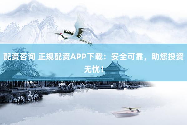 配资咨询 正规配资APP下载：安全可靠，助您投资无忧！
