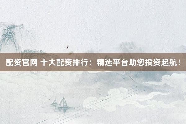 配资官网 十大配资排行：精选平台助您投资起航！