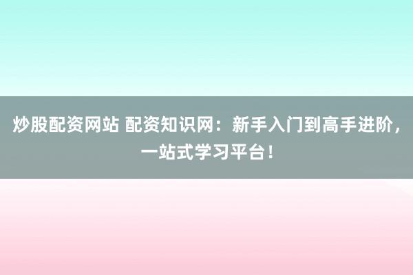 炒股配资网站 配资知识网：新手入门到高手进阶，一站式学习平台！