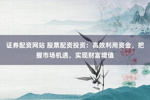 证券配资网站 股票配资投资:高效利用资金,把握市场机遇,实现财富增值