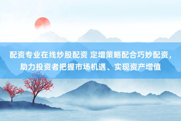 配资专业在线炒股配资 定增策略配合巧妙配资，助力投资者把握市场机遇、实现资产增值