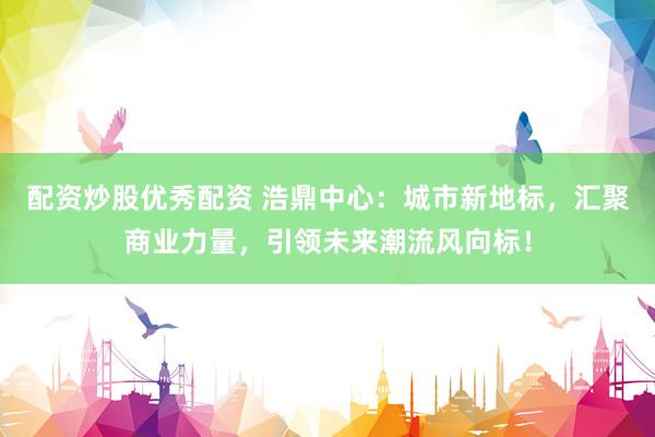 配资炒股优秀配资 浩鼎中心：城市新地标，汇聚商业力量，引领未来潮流风向标！