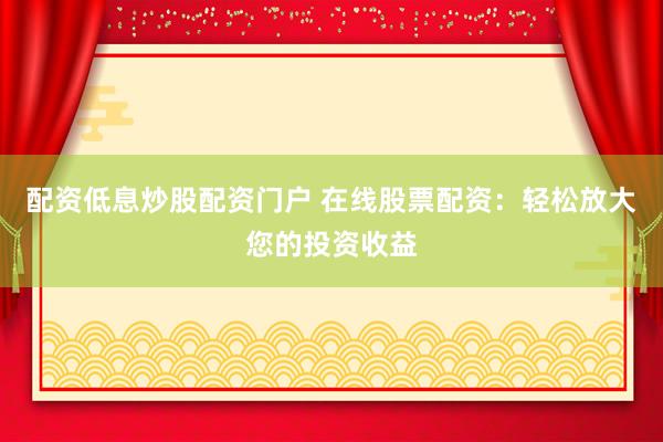 配资低息炒股配资门户 在线股票配资：轻松放大您的投资收益