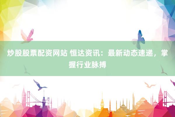 炒股股票配资网站 恒达资讯：最新动态速递，掌握行业脉搏