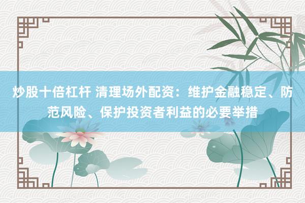 炒股十倍杠杆 清理场外配资：维护金融稳定、防范风险、保护投资者利益的必要举措