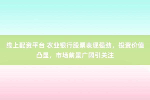 线上配资平台 农业银行股票表现强劲，投资价值凸显，市场前景广阔引关注