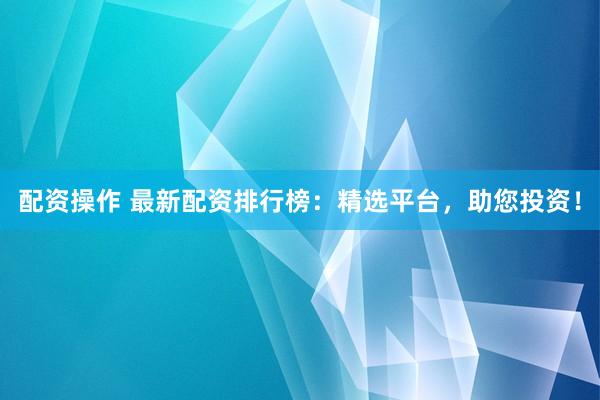 配资操作 最新配资排行榜：精选平台，助您投资！