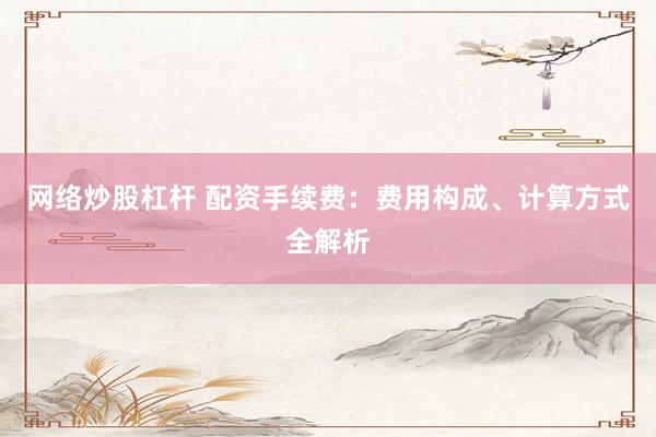 网络炒股杠杆 配资手续费：费用构成、计算方式全解析