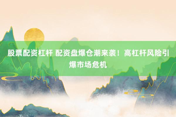 股票配资杠杆 配资盘爆仓潮来袭！高杠杆风险引爆市场危机