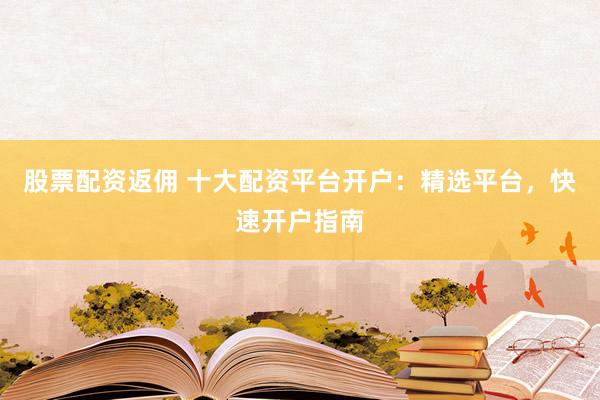 股票配资返佣 十大配资平台开户：精选平台，快速开户指南