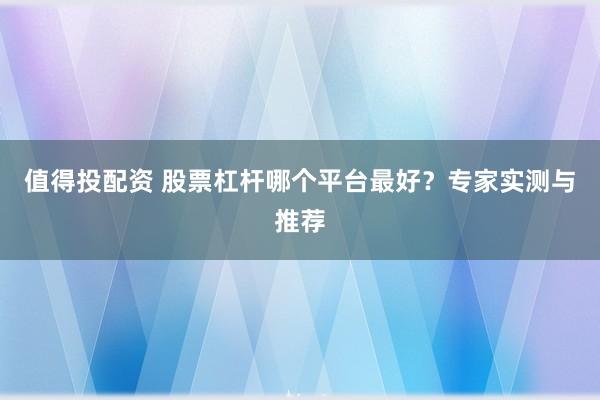 值得投配资 股票杠杆哪个平台最好？专家实测与推荐