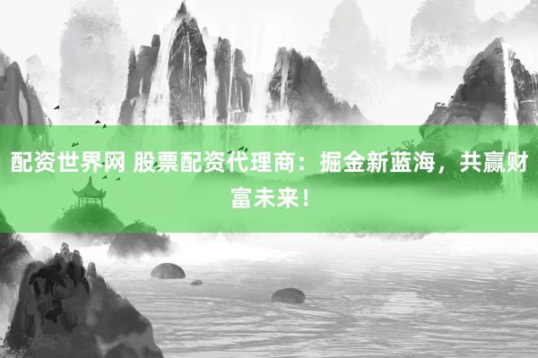 配资世界网 股票配资代理商：掘金新蓝海，共赢财富未来！