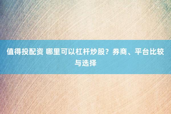 值得投配资 哪里可以杠杆炒股？券商、平台比较与选择