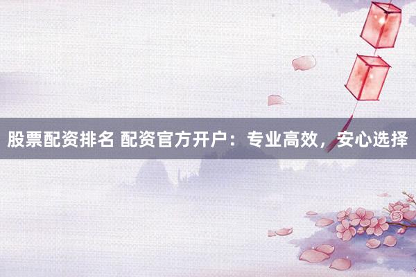 股票配资排名 配资官方开户：专业高效，安心选择