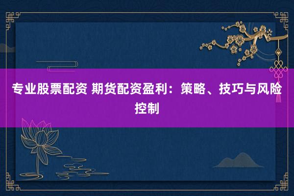 专业股票配资 期货配资盈利：策略、技巧与风险控制
