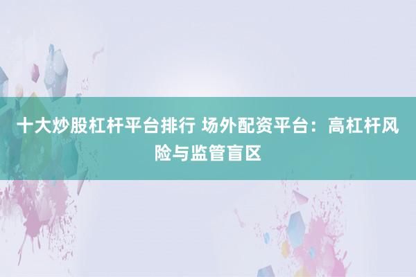 十大炒股杠杆平台排行 场外配资平台:高杠杆风险与监管盲区