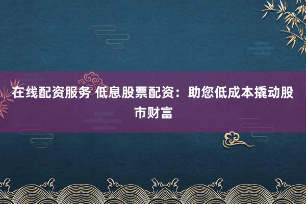 在线配资服务 低息股票配资：助您低成本撬动股市财富