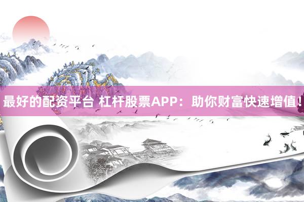 最好的配资平台 杠杆股票APP：助你财富快速增值！