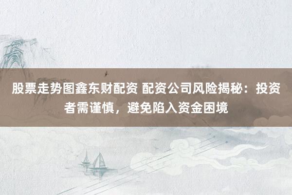 股票走势图鑫东财配资 配资公司风险揭秘：投资者需谨慎，避免陷入资金困境