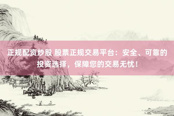 正规配资炒股 股票正规交易平台：安全、可靠的投资选择，保障您的交易无忧！