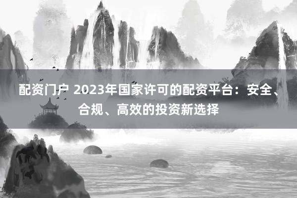 配资门户 2023年国家许可的配资平台：安全、合规、高效的投资新选择