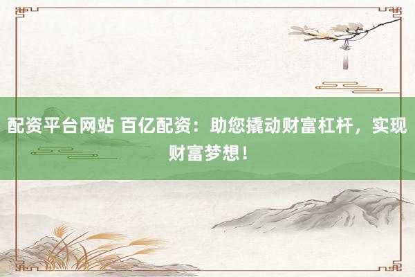配资平台网站 百亿配资：助您撬动财富杠杆，实现财富梦想！