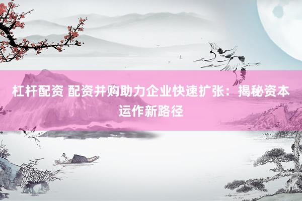 杠杆配资 配资并购助力企业快速扩张：揭秘资本运作新路径